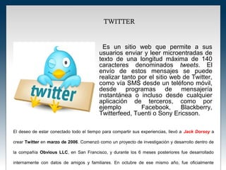 TWITTER


                                           Es un sitio web que permite a sus
                                         usuarios enviar y leer microentradas de
                                         texto de una longitud máxima de 140
                                         caracteres denominados tweets. El
                                         envío de estos mensajes se puede
                                         realizar tanto por el sitio web de Twitter,
                                         como vía SMS desde un teléfono móvil,
                                         desde programas de mensajería
                                         instantánea o incluso desde cualquier
                                         aplicación de terceros, como por
                                         ejemplo         Facebook,      Blackberry,
                                         Twitterfeed, Tuenti o Sony Ericsson.

El deseo de estar conectado todo el tiempo para compartir sus experiencias, llevó a Jack Dorsey a

crear Twitter en marzo de 2006. Comenzó como un proyecto de investigación y desarrollo dentro de

la compañía Obvious LLC, en San Francisco, y durante los 6 meses posteriores fue desarrollado

internamente con datos de amigos y familiares. En octubre de ese mismo año, fue oficialmente
 