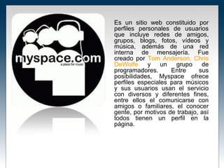 Es un sitio web constituido por
perfiles personales de usuarios
que incluye redes de amigos,
grupos, blogs, fotos, vídeos y
música, además de una red
interna de mensajería. Fue
creado por Tom Anderson, Chris
DeWolfe     y    un   grupo    de
programadores.      Entre     sus
posibilidades, Myspace ofrece
perfiles especiales para músicos
y sus usuarios usan el servicio
con diversos y diferentes fines,
entre ellos el comunicarse con
amigos o familiares, el conocer
gente, por motivos de trabajo, así
todos tienen un perfil en la
página.
 
