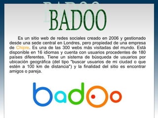 Es un sitio web de redes sociales creado en 2006 y gestionado
desde una sede central en Londres, pero propiedad de una empresa
de Chipre. Es una de las 300 webs más visitadas del mundo. Está
disponible en 16 idiomas y cuenta con usuarios procedentes de 180
países diferentes. Tiene un sistema de búsqueda de usuarios por
ubicación geográfica (del tipo "buscar usuarios de mi ciudad o que
estén a 100 km de distancia") y la finalidad del sitio es encontrar
amigos o pareja.
 