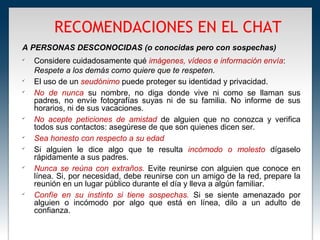 RECOMENDACIONES EN EL CHAT
A PERSONAS DESCONOCIDAS (o conocidas pero con sospechas)

    Considere cuidadosamente qué imágenes, vídeos e información envía:
    Respete a los demás como quiere que te respeten.

    El uso de un seudónimo puede proteger su identidad y privacidad.

    No de nunca su nombre, no diga donde vive ni como se llaman sus
    padres, no envíe fotografías suyas ni de su familia. No informe de sus
    horarios, ni de sus vacaciones.

    No acepte peticiones de amistad de alguien que no conozca y verifica
    todos sus contactos: asegúrese de que son quienes dicen ser.

    Sea honesto con respecto a su edad

    Si alguien le dice algo que te resulta incómodo o molesto dígaselo
    rápidamente a sus padres.

    Nunca se reúna con extraños. Evite reunirse con alguien que conoce en
    línea. Si, por necesidad, debe reunirse con un amigo de la red, prepare la
    reunión en un lugar público durante el día y lleva a algún familiar.

    Confíe en su instinto si tiene sospechas. Si se siente amenazado por
    alguien o incómodo por algo que está en línea, dilo a un adulto de
    confianza.
 