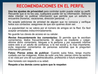 RECOMENDACIONES EN EL PERFIL
Usa los ajustes de privacidad para controlar quién puede visitar su perfil.
Recuerde que si no los usa, cualquiera puede ver su información. Siempre
debe intentar no publicar información que permita que un extraño lo
encuentre (horarios, vacaciones, dirección personal, …)
No acepte peticiones de amistad de alguien que no conozca y verifique
todos sus contactos: asegúrese de que son quienes dicen ser.
La popularidad no se valora por el número de amigos en la Red. Es fácil
aceptar amistades indiscriminadamente.
No guarde tus claves de acceso en su celular.
Revise frecuentemente los comentarios: Si permite que le escriban
comentarios, léalos frecuentemente. Si alguno es insolente y vulgar,
elimine dicho comentario, bloquee a la persona y por supuesto informe
sobre esto a un adulto de confianza, a la red social y, lo mas importante,
evita responder comentarios de personas extrañas que le pregunten
información personal.
Fotos: Piense antes de publicar. Cuando suba fotos, tenga mucho
cuidado con las imágenes. Antes de subir una foto, piense cómo se sentiría
si es vista por uno de sus padres/abuelos, profesores o futuro empleador.
Sea honesto con respecto a su edad.
Respete a los demás como quiere que le respeten
 
