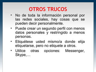 OTROS TRUCOS
• No de toda la información personal por
  las redes sociales, hay cosas que se
  pueden decir personalmente.
• Puede crear un segundo perfil con menos
  datos personales y restringido a menos
  personas.
• Etiquétese usted mismo/a donde elija
  etiquetarse, pero no etiquete a otros.
• Utilice otras opciones: Messenger,
  Skype,…
 