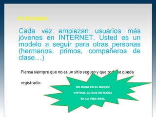 EN RESUMEN

Cada vez empiezan usuarios más
jóvenes en INTERNET. Usted es un
modelo a seguir para otras personas
(hermanos, primos, compañeros de
clase…)
 Piensa siempre que no es un sitio seguro y que todo se queda

 registrado:
                              NO HAGA EN EL MUNDO

                            VIRTUAL LO QUE NO HARÍA

                                EN LA VIDA REAL
 