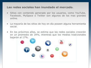Las redes sociales han inundado el mercado.

• Sitios con contenido generado por los usuarios, como YouTube,
  Facebook, MySpace o Twitter son algunos de los mas grandes
  online.

• La mayoría de los sitios de hoy en día poseen alguna herramienta
  social.

• En los próximos años, se estima que las redes sociales crecerán
  en un promedio de 34%, mientras que los medios tradicionales
  bajarán al 17%.
 