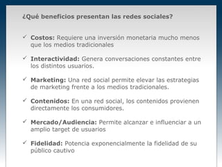 ¿Qué beneficios presentan las redes sociales?


 Costos: Requiere una inversión monetaria mucho menos
  que los medios tradicionales

 Interactividad: Genera conversaciones constantes entre
  los distintos usuarios.

 Marketing: Una red social permite elevar las estrategias
  de marketing frente a los medios tradicionales.

 Contenidos: En una red social, los contenidos provienen
  directamente los consumidores.

 Mercado/Audiencia: Permite alcanzar e influenciar a un
  amplio target de usuarios

 Fidelidad: Potencia exponencialmente la fidelidad de su
  público cautivo
 