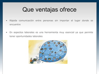 Que ventajas ofrece
•   Rápida comunicación entre personas sin importar el lugar donde se
    encuentre


•   En aspectos laborales es una herramienta muy esencial ya que permite
    tener oportunidades laborales
 