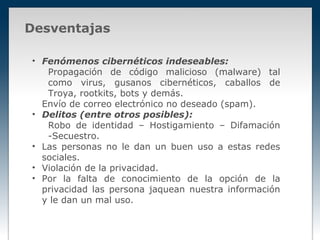 Desventajas

• Fenómenos cibernéticos indeseables:
   Propagación de código malicioso (malware) tal
   como virus, gusanos cibernéticos, caballos de
   Troya, rootkits, bots y demás.
  Envío de correo electrónico no deseado (spam).
• Delitos (entre otros posibles):
   Robo de identidad – Hostigamiento – Difamación
   -Secuestro.
• Las personas no le dan un buen uso a estas redes
  sociales.
• Violación de la privacidad.
• Por la falta de conocimiento de la opción de la
  privacidad las persona jaquean nuestra información
  y le dan un mal uso.
 