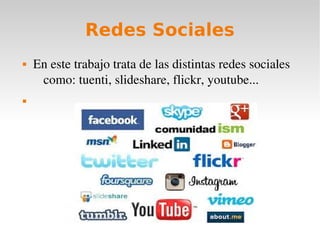 Redes Sociales
   En este trabajo trata de las distintas redes sociales 
     como: tuenti, slideshare, flickr, youtube...

 