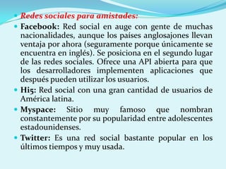  Redes sociales para amistades:
 Facebook: Red social en auge con gente de muchas
  nacionalidades, aunque los países anglosajones llevan
  ventaja por ahora (seguramente porque únicamente se
  encuentra en inglés). Se posiciona en el segundo lugar
  de las redes sociales. Ofrece una API abierta para que
  los desarrolladores implementen aplicaciones que
  después pueden utilizar los usuarios.
 Hi5: Red social con una gran cantidad de usuarios de
  América latina.
 Myspace: Sitio muy famoso que nombran
  constantemente por su popularidad entre adolescentes
  estadounidenses.
 Twitter: Es una red social bastante popular en los
  últimos tiempos y muy usada.
 