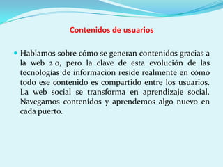 Contenidos de usuarios

 Hablamos sobre cómo se generan contenidos gracias a
 la web 2.0, pero la clave de esta evolución de las
 tecnologías de información reside realmente en cómo
 todo ese contenido es compartido entre los usuarios.
 La web social se transforma en aprendizaje social.
 Navegamos contenidos y aprendemos algo nuevo en
 cada puerto.
 
