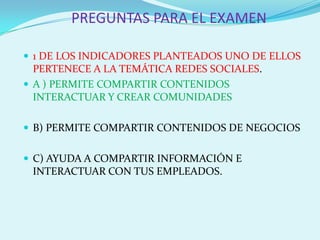 PREGUNTAS PARA EL EXAMEN

 1 DE LOS INDICADORES PLANTEADOS UNO DE ELLOS
  PERTENECE A LA TEMÁTICA REDES SOCIALES.
 A ) PERMITE COMPARTIR CONTENIDOS
  INTERACTUAR Y CREAR COMUNIDADES

 B) PERMITE COMPARTIR CONTENIDOS DE NEGOCIOS


 C) AYUDA A COMPARTIR INFORMACIÓN E
 INTERACTUAR CON TUS EMPLEADOS.
 
