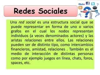 Redes Sociales
Una red social es una estructura social que se
puede representar en forma de uno o varios
grafos en el cual los nodos representan
individuos (a veces denominados actores) y las
aristas relaciones entre ellos. Las relaciones
pueden ser de distinto tipo, como intercambios
financieros, amistad, relaciones . También es el
medio de interacción de distintas personas
como por ejemplo juegos en línea, chats, foros,
spaces, etc.
 