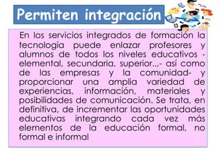 Permiten integración
En los servicios integrados de formación la
tecnología puede enlazar profesores y
alumnos de todos los niveles educativos -
elemental, secundaria, superior..,- así como
de las empresas y la comunidad- y
proporcionar una amplia variedad de
experiencias, información, materiales y
posibilidades de comunicación. Se trata, en
definitiva, de incrementar las oportunidades
educativas integrando cada vez más
elementos de la educación formal, no
formal e informal
 