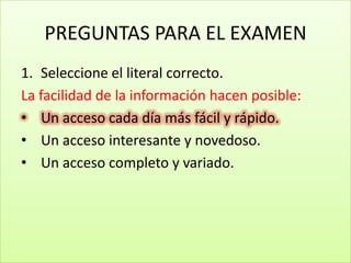 PREGUNTAS PARA EL EXAMEN
1. Seleccione el literal correcto.
La facilidad de la información hacen posible:
• Un acceso cada día más fácil y rápido.
• Un acceso interesante y novedoso.
• Un acceso completo y variado.
 