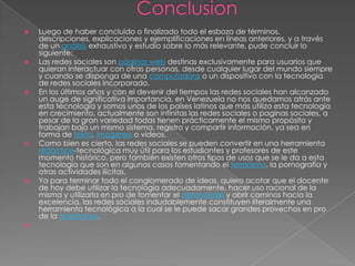    Luego de haber concluido o finalizado todo el esbozo de términos,
    descripciones, explicaciones y ejemplificaciones en líneas anteriores, y a través
    de un análisis exhaustivo y estudio sobre lo más relevante, pude concluir lo
    siguiente:
   Las redes sociales son páginas web destinas exclusivamente para usuarios que
    quieran interactuar con otras personas, desde cualquier lugar del mundo siempre
    y cuando se disponga de una computadora o un dispositivo con la tecnología
    de redes sociales incorporado.
   En los últimos años y con el devenir del tiempos las redes sociales han alcanzado
    un auge de significativa importancia, en Venezuela no nos quedamos atrás ante
    esta tecnología y somos unos de los países latinos que más utiliza esta tecnología
    en crecimiento, actualmente son infinitas las redes sociales o paginas sociales, a
    pesar de la gran variedad todas tienen prácticamente el mismo propósito y
    trabajan bajo un mismo sistema, registro y compartir información, ya sea en
    forma de texto, imágenes o videos.
   Como bien es cierto, las redes sociales se pueden convertir en una herramienta
    didáctica-tecnológica muy útil para los estudiantes y profesores de este
    momento histórico, pero también existen otros tipos de usos que se le da a esta
    tecnología que son en algunos casos fomentando el terrorismo, la pornografía y
    otras actividades ilícitas.
   Ya para terminar todo el conglomerado de ideas, quiero acotar que el docente
    de hoy debe utilizar la tecnología adecuadamente, hacer uso racional de la
    misma y utilizarla en pro de fomentar el aprendizaje y abrir caminos hacia la
    excelencia, las redes sociales indudablemente constituyen literalmente una
    herramienta tecnológica a la cual se le puede sacar grandes provechos en pro
    de la enseñanza.

 