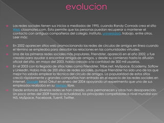    Las redes sociales tienen sus inicios a mediados de 1995, cuando Randy Conrads crea el sitio
    Web classmates.com. Ésta permite que las personas puedan recuperar o mantener el
    contacto con antiguos compañeros del colegio, instituto, universidad, trabajo, entre otros.
    Leer más:

   En 2002 aparecen sitios web promocionando las redes de círculos de amigos en línea cuando
    el término se empleaba para describir las relaciones en las comunidades virtuales.
   Una de las primeras redes sociales más populares, Friendster, apareció en el año 2002, y fue
    creada para ayudar a encontrar amigos de amigos, y desde su comienzo hasta la difusión
    oficial del sitio, en mayo del 2003, había crecido a la cantidad de 300 mil usuarios.
   En el 2003 con la llegada de sitios tales como Friendster, Tribe.net, MySpace, Ecademy, Soflow
    y LinkedIn. Habia más de 200 sitios de redes sociales, aunque Friendster ha sido uno de los que
    mejor ha sabido emplear la técnica del círculo de amigos. La popularidad de estos sitios
    creció rápidamente y grandes compañías han entrado en el espacio de las redes sociales en
    Internet. Google lanzó Orkut en enero del 2004 apoyando un experimento que uno de sus
    empleados realizaba en su tiempo libre.
   Desde entonces diversas redes se han creado, unas permanecen y otras han desaparecido.
    Un poco antes del 2009 hasta la actualidad, los principales competidores a nivel mundial son:
    Hi5, MySpace, Facebook, Tuenti, Twitter.
 