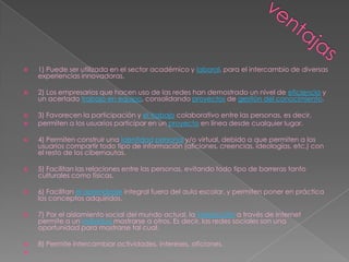    1) Puede ser utilizada en el sector académico y laboral, para el intercambio de diversas
    experiencias innovadoras.

   2) Los empresarios que hacen uso de las redes han demostrado un nivel de eficiencia y
    un acertado trabajo en equipo, consolidando proyectos de gestión del conocimiento.

   3) Favorecen la participación y el trabajo colaborativo entre las personas, es decir,
   permiten a los usuarios participar en un proyecto en línea desde cualquier lugar.

   4) Permiten construir una identidad personal y/o virtual, debido a que permiten a los
    usuarios compartir todo tipo de información (aficiones, creencias, ideologías, etc.) con
    el resto de los cibernautas.

   5) Facilitan las relaciones entre las personas, evitando todo tipo de barreras tanto
    culturales como físicas.

   6) Facilitan el aprendizaje integral fuera del aula escolar, y permiten poner en práctica
    los conceptos adquiridos.

   7) Por el aislamiento social del mundo actual, la interacción a través de Internet
    permite a un individuo mostrarse a otros. Es decir, las redes sociales son una
    oportunidad para mostrarse tal cual.

   8) Permite intercambiar actividades, intereses, aficiones.

 