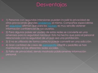    1) Personas con segundas intensiones pueden invadir la privacidad de
    otros provocando grandes problemas al mismo. Compañías especialistas
    en seguridad afirman que para los hackers es muy sencillo obtener
    información confidencial de sus usuarios.
   2) Para algunos países ser usuario de estas redes se convierte en una
    amenaza para la seguridad nacional. Esto ha hecho que para el personal
    relacionado con la seguridad de un país sea una prohibición.
   3) Si no es utilizada de forma correcta puede convertir en una adicción.
   4) Gran cantidad de casos de pornografía infantil y pedofilia se han
    manifestado en las diferentes redes sociales.
   5) Falta de privacidad, siendo mostrada públicamente información
    personal.

 