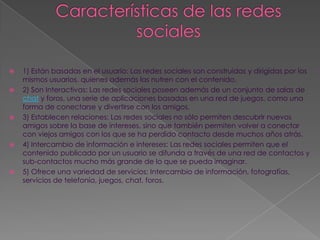    1) Están basadas en el usuario: Las redes sociales son construidas y dirigidas por los
    mismos usuarios, quienes además las nutren con el contenido.
   2) Son Interactivas: Las redes sociales poseen además de un conjunto de salas de
    chat y foros, una serie de aplicaciones basadas en una red de juegos, como una
    forma de conectarse y divertirse con los amigos.
   3) Establecen relaciones: Las redes sociales no sólo permiten descubrir nuevos
    amigos sobre la base de intereses, sino que también permiten volver a conectar
    con viejos amigos con los que se ha perdido contacto desde muchos años atrás.
   4) Intercambio de información e intereses: Las redes sociales permiten que el
    contenido publicado por un usuario se difunda a través de una red de contactos y
    sub-contactos mucho más grande de lo que se pueda imaginar.
   5) Ofrece una variedad de servicios: Intercambio de información, fotografías,
    servicios de telefonía, juegos, chat, foros.
 