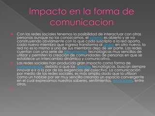    Con las redes sociales tenemos la posibilidad de interactuar con otras
    personas aunque no las conozcamos, el sistema es abierto y se va
    construyendo obviamente con lo que cada suscripto a la red aporta,
    cada nuevo miembro que ingresa transforma al grupo en otro nuevo, la
    red no es lo mismo si uno de sus miembros deja de ser parte. Las redes
    cuentan con una serie de herramientas tecnológicas muy sencillas de
    utilizar y permiten la creación de comunidades de personas en que se
    establece un intercambio dinámico y comunicativo.
   Las redes sociales han producido gran impacto como forma de
    comunicación, debido a que las ciencias tecnológicas, buscan siempre
    innovar e ir a la par de las exigencias del colectivo. La comunicación
    por medio de las redes sociales, es más amplia dado que la utilizan
    como un hobbie por ser muy sencilla creando un espacio convergente
    en el cual expresamos nuestros saberes, sentimientos, emociones, entre
    otros.

 