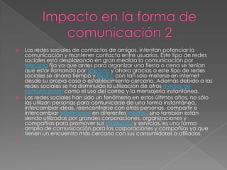    Las redes sociales de contactos de amigos, intentan potenciar la
    comunicación y mantener contacto entre usuarios. Este tipo de redes
    sociales está desplazando en gran medida la comunicación por
    telefonía fija ya que antes para organizar una fiesta o cena se tenían
    que estar llamando por teléfono y ahora gracias a este tipo de redes
    sociales se ahorra tiempo y dinero con tan solo meterse en internet
    desde su propia casa o establecimiento cercano. Además debido a las
    redes sociales se ha disminuido la utilización de otros medios de
    comunicación como el uso del correo y la mensajería instantánea.
   Las redes sociales han sido un fenómeno en estos últimos años, no sólo
    las utilizan personas para comunicarse de una forma instantánea,
    intercambiar ideas, reencontrarse con otras personas, compartir e
    intercambiar información en diferentes medios, sino también están
    siendo utilizadas por grandes corporaciones, organizaciones y
    compañías para promover sus productos y servicios, es una forma
    amplia de comunicación para las corporaciones y compañías ya que
    tienen un encuentro más cercano con sus consumidores o afiliados.

 