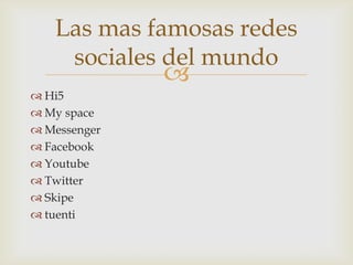 Las mas famosas redes
    sociales del mundo
              
 Hi5
 My space
 Messenger
 Facebook
 Youtube
 Twitter
 Skipe
 tuenti
 
