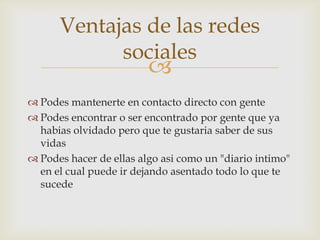 Ventajas de las redes
            sociales
                         
 Podes mantenerte en contacto directo con gente
 Podes encontrar o ser encontrado por gente que ya
  habias olvidado pero que te gustaria saber de sus
  vidas
 Podes hacer de ellas algo asi como un "diario intimo"
  en el cual puede ir dejando asentado todo lo que te
  sucede
 