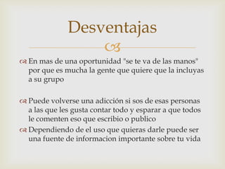 Desventajas
                  
 En mas de una oportunidad "se te va de las manos"
  por que es mucha la gente que quiere que la incluyas
  a su grupo

 Puede volverse una adicción si sos de esas personas
  a las que les gusta contar todo y esparar a que todos
  le comenten eso que escribio o publico
 Dependiendo de el uso que quieras darle puede ser
  una fuente de informacion importante sobre tu vida
 