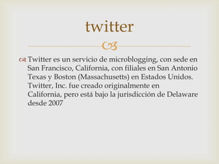 twitter
                      
 Twitter es un servicio de microblogging, con sede en
  San Francisco, California, con filiales en San Antonio
  Texas y Boston (Massachusetts) en Estados Unidos.
  Twitter, Inc. fue creado originalmente en
  California, pero está bajo la jurisdicción de Delaware
  desde 2007
 