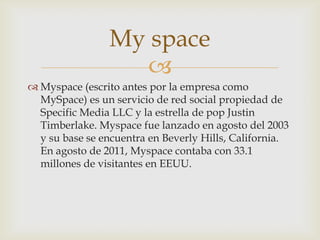 My space
                  
 Myspace (escrito antes por la empresa como
  MySpace) es un servicio de red social propiedad de
  Specific Media LLC y la estrella de pop Justin
  Timberlake. Myspace fue lanzado en agosto del 2003
  y su base se encuentra en Beverly Hills, California.
  En agosto de 2011, Myspace contaba con 33.1
  millones de visitantes en EEUU.
 