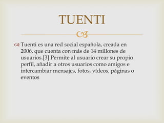 TUENTI
                    
 Tuenti es una red social española, creada en
  2006, que cuenta con más de 14 millones de
  usuarios.[3] Permite al usuario crear su propio
  perfil, añadir a otros usuarios como amigos e
  intercambiar mensajes, fotos, vídeos, páginas o
  eventos
 