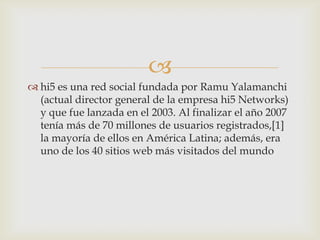 
 hi5 es una red social fundada por Ramu Yalamanchi
  (actual director general de la empresa hi5 Networks)
  y que fue lanzada en el 2003. Al finalizar el año 2007
  tenía más de 70 millones de usuarios registrados,[1]
  la mayoría de ellos en América Latina; además, era
  uno de los 40 sitios web más visitados del mundo
 