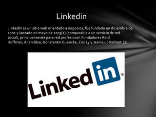 Linkedin
LinkedIn es un sitio web orientado a negocios, fue fundado en diciembre de
2002 y lanzado en mayo de 2003[1] (comparable a un servicio de red
social), principalmente para red profesional. Fundadores Reid
Hoffman, Allen Blue, Konstantin Guericke, Eric Ly y Jean-Luc Vaillant.[2]
 