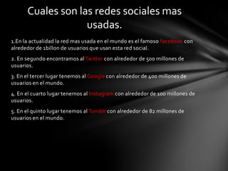 Cuales son las redes sociales mas
                   usadas.
1.En la actualidad la red mas usada en el mundo es el famoso facebook con
alrededor de 1billon de usuarios que usan esta red social.
2. En segundo encontramos al Twitter con alrededor de 500 millones de
usuarios.
3. En el tercer lugar tenemos al Google con alrededor de 400 millones de
usuarios en el mundo.
4. En el cuarto lugar tenemos al Instagram con alrededor de 100 millones de
usuarios.
5. En el quinto lugar tenemos al Tumblr con alrededor de 82 millones de
usuarios en el mundo.
 