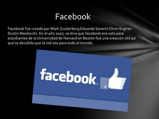 Facebook
Facebook fue creada por Mark Zuckerberg Eduardo Saverin Chris Hughes
Dustin Moskovitz. En el año 2007, se dice que facebook era solo para
estudiantes de la Universidad de Harvard en Boston fue una creación útil así
que se decidido que la red sea para todo el mundo.
 