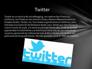 Twitter
Twitter es un servicio de microblogging, con sede en San Francisco,
California, con filiales en San Antonio Texas y Boston (Massachusetts) en
Estados Unidos. Twitter, Inc. fue creado originalmente en California, pero
está bajo la jurisdicción de Delaware desde 2007. Desde que Jack Dorsey lo
creó en marzo de 2006, y lo lanzó en julio del mismo año, la red ha ganado
popularidad mundialmente y se estima que tiene más de 200 millones de
usuarios, generando 65 millones de tuits al día y maneja más de 800.000
peticiones de búsqueda diarias. Ha sido apodado como el "SMS de Internet".
 