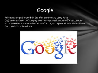 Google
Primavera 1995: Sergey Brin (23 años entonces) y Larry Page
(24), cofundadores de Google y actualmente presidente y CEO, se conocen
en un acto que la Universidad de Stanford organiza para los candidatos de su
Doctorado en Informática.
 