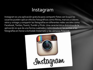 Instagram
Instagram es una aplicación gratuita para compartir fotos con la que los
usuarios pueden aplicar efectos fotográficos como filtros, marcos y colores
retro y vintage y compartir las fotografías en diferentes redes sociales como
Facebook, Twitter, Tuenti, Tumblr y Flickr. Una característica distintiva de la
aplicación es que da una forma cuadrada y redondeada en las puntas a las
fotografías en honor a la Kodak Instamatic y las cámaras Polaroid.
 