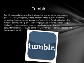 Tumblr
Tumblr es una plataforma de microblogging que permite a sus usuarios
publicar textos, imágenes, vídeos, enlaces, citas y audio a manera de
tumblelog. Su sede está en Manhattan (Nueva York, Estados Unidos) y fue
fundada por David Karp en el año 2007.[1] [2] Los usuarios pueden «seguir»
(follow) a otros usuarios registrados y ver las entradas de éstos
conjuntamente con las suyas, por lo cual, Tumblr puede ser considerado una
herramienta social.
 
