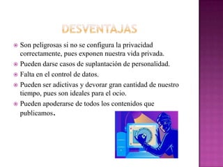  Son peligrosas si no se configura la privacidad
  correctamente, pues exponen nuestra vida privada.
 Pueden darse casos de suplantación de personalidad.
 Falta en el control de datos.

 Pueden ser adictivas y devorar gran cantidad de nuestro
  tiempo, pues son ideales para el ocio.
 Pueden apoderarse de todos los contenidos que
  publicamos.
 