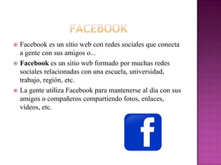  Facebook es un sitio web con redes sociales que conecta
  a gente con sus amigos o...
 Facebook es un sitio web formado por muchas redes
  sociales relacionadas con una escuela, universidad,
  trabajo, región, etc.
 La gente utiliza Facebook para mantenerse al día con sus
  amigos o compañeros compartiendo fotos, enlaces,
  vídeos, etc.
 
