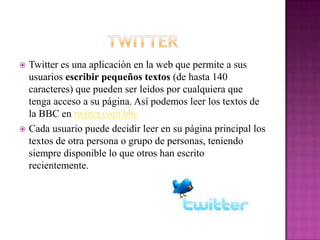  Twitter es una aplicación en la web que permite a sus
  usuarios escribir pequeños textos (de hasta 140
  caracteres) que pueden ser leídos por cualquiera que
  tenga acceso a su página. Así podemos leer los textos de
  la BBC en twitter.com/bbc
 Cada usuario puede decidir leer en su página principal los
  textos de otra persona o grupo de personas, teniendo
  siempre disponible lo que otros han escrito
  recientemente.
 