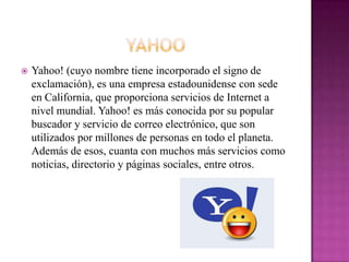    Yahoo! (cuyo nombre tiene incorporado el signo de
    exclamación), es una empresa estadounidense con sede
    en California, que proporciona servicios de Internet a
    nivel mundial. Yahoo! es más conocida por su popular
    buscador y servicio de correo electrónico, que son
    utilizados por millones de personas en todo el planeta.
    Además de esos, cuanta con muchos más servicios como
    noticias, directorio y páginas sociales, entre otros.
 