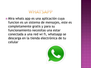  Mirawhats app es una aplicación cuya
 funcion es un sistema de mensajes, este es
 completamente gratis y para su
 funcionamiento necesitas una estar
 conectada a una red wi fi, whatsapp se
 descarga en la tienda electrónica de tu
 celular
 