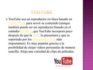  YouTube   usa un reproductor en línea basado en
 Adobe Flash para servir su contenido (aunque
 también puede ser un reproductor basado en el
 estándar HTML5, que YouTube incorporó poco
 después de que la W3C lo presentara y que es
 soportado por los navegadores web más
 importantes). Es muy popular gracias a la
 posibilidad de alojar vídeos personales de manera
 sencilla. Aloja una variedad de clips de películas.
 