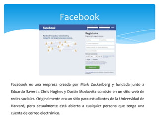 Facebook




Facebook es una empresa creada por Mark Zuckerberg y fundada junto a
Eduardo Saverin, Chris Hughes y Dustin Moskovitz consiste en un sitio web de
redes sociales. Originalmente era un sitio para estudiantes de la Universidad de
Harvard, pero actualmente está abierto a cualquier persona que tenga una
cuenta de correo electrónico.
 