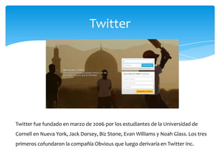 Twitter




Twitter fue fundado en marzo de 2006 por los estudiantes de la Universidad de
Cornell en Nueva York, Jack Dorsey, Biz Stone, Evan Williams y Noah Glass. Los tres
primeros cofundaron la compañía Obvious que luego derivaría en Twitter Inc.
 