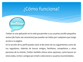 ¿Cómo funciona?



Twitter es una aplicación en la web que permite a sus usuarios escribir pequeños
textos (de hasta 140 caracteres) que pueden ser leídos por cualquiera que tenga
acceso a su página.
En la sección de tu perfil puedes estar al día tanto de tus seguimientos como de
tus seguidores. Además de buscar amigos, familiares, compañeros u otras
personas de tu interés, Twitter también ofrece otras opciones, como buscar en
otras redes, invitar a amigos por email o seleccionar a usuarios recomendados.
 