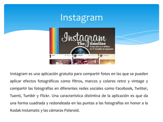 Instagram




Instagram es una aplicación gratuita para compartir fotos en las que se pueden
aplicar efectos fotográficos como filtros, marcos y colores retro y vintage y
compartir las fotografías en diferentes redes sociales como Facebook, Twitter,
Tuenti, Tumblr y Flickr. Una característica distintiva de la aplicación es que da
una forma cuadrada y redondeada en las puntas a las fotografías en honor a la
Kodak Instamatic y las cámaras Polaroid.
 