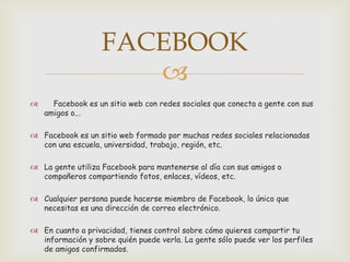 FACEBOOK
                      
     Facebook es un sitio web con redes sociales que conecta a gente con sus
    amigos o...

 Facebook es un sitio web formado por muchas redes sociales relacionadas
  con una escuela, universidad, trabajo, región, etc.

 La gente utiliza Facebook para mantenerse al día con sus amigos o
  compañeros compartiendo fotos, enlaces, vídeos, etc.

 Cualquier persona puede hacerse miembro de Facebook, lo único que
  necesitas es una dirección de correo electrónico.

 En cuanto a privacidad, tienes control sobre cómo quieres compartir tu
  información y sobre quién puede verla. La gente sólo puede ver los perfiles
  de amigos confirmados.
 